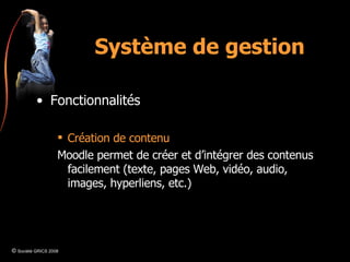Système de gestion Fonctionnalités Création de contenu Moodle permet de créer et d’intégrer des contenus facilement (texte, pages Web, vidéo, audio, images, hyperliens, etc.) ©  Société GRICS 2008 