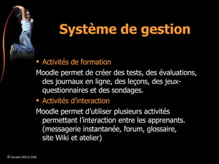 Système de gestion Activités de formation Moodle permet de créer des tests, des évaluations, des journaux en ligne, des leçons, des jeux-questionnaires et des sondages. Activités d’interaction Moodle permet d’utiliser plusieurs activités permettant l’interaction entre les apprenants. (messagerie instantanée, forum, glossaire, site Wiki et atelier) ©  Société GRICS 2008 