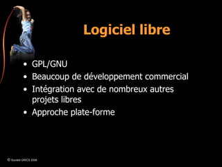 Logiciel libre GPL/GNU Beaucoup de développement commercial Intégration avec de nombreux autres projets libres Approche plate-forme ©  Société GRICS 2008 