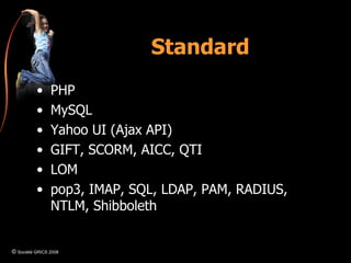 Standard PHP MySQL Yahoo UI (Ajax API) GIFT, SCORM, AICC, QTI LOM pop3, IMAP, SQL, LDAP, PAM, RADIUS, NTLM, Shibboleth  ©  Société GRICS 2008 