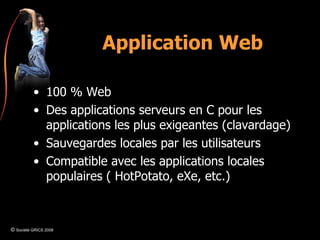 Application Web 100 % Web Des applications serveurs en C pour les applications les plus exigeantes (clavardage) Sauvegardes locales par les utilisateurs Compatible avec les applications locales populaires ( HotPotato, eXe, etc.) ©  Société GRICS 2008 