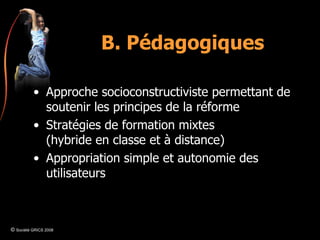 B. Pédagogiques Approche socioconstructiviste permettant de soutenir les principes de la réforme Stratégies de formation mixtes (hybride en classe et à distance) Appropriation simple et autonomie des utilisateurs ©  Société GRICS 2008 