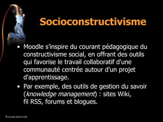 Socioconstructivisme Moodle s’inspire du courant pédagogique du constructivisme social, en offrant des outils qui favorise le travail collaboratif d'une communauté centrée autour d'un projet d'apprentissage. Par exemple, des outils de gestion du savoir ( knowledge management ) : sites Wiki, fil RSS, forums et blogues. ©  Société GRICS 2008 