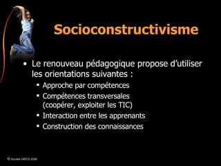Socioconstructivisme Le renouveau pédagogique propose d’utiliser les orientations suivantes : Approche par compétences Compétences transversales (coopérer, exploiter les TIC) Interaction entre les apprenants Construction des connaissances ©  Société GRICS 2008 