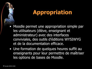 Appropriation Moodle permet une appropriation simple par les utilisateurs (élève, enseignant et administrateur) avec des interfaces conviviales, des outils d’éditions WYSIWYG et de la documentation efficace. Une formation de quelques heures suffit au enseignants pour leur permettre de maîtriser les options de bases de Moodle. ©  Société GRICS 2008 