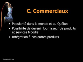 C. Commerciaux Popularité dans le monde et au Québec Possibilité de devenir fournisseur de produits et services Moodle Intégration à nos autres produits ©  Société GRICS 2008 