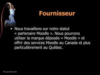 Fournisseur Nous travaillons sur notre statut « partenaire Moodle ». Nous pourrons utiliser la marque déposée « Moodle » et offrir des services Moodle au Canada et plus particulièrement au Québec. ©  Société GRICS 2008 