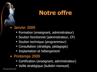 Notre offre Janvier 2009 Formation (enseignant, administrateur) Soutien fonctionnel (administrateur, CP) Soutien technique (programmeur) Consultation (stratégie, pédagogie) Implantation et hébergement Printemps 2009 Certification (enseignant, administrateur) Veille stratégique (bulletin mensuel) ©  Société GRICS 2008 