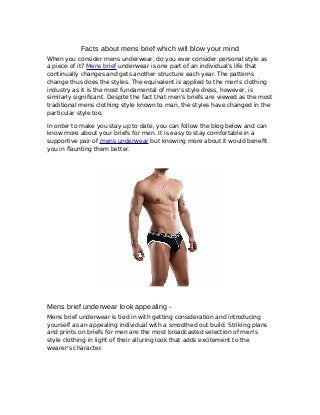 Facts about mens brief which will blow your mind
When you consider mens underwear, do you ever consider personal style as
a piece of it? Mens brief underwear is one part of an individual's life that
continually changes and gets another structure each year. The patterns
change thus does the styles. The equivalent is applied to the men's clothing
industry as it is the most fundamental of men's style dress, however, is
similarly significant. Despite the fact that men's briefs are viewed as the most
traditional mens clothing style known to man, the styles have changed in the
particular style too.
In order to make you stay up to date, you can follow the blog below and can
know more about your briefs for men. It is easy to stay comfortable in a
supportive pair of mens underwear but knowing more about it would benefit
you in flaunting them better.
Mens brief underwear look appealing -
Mens brief underwear is tied in with getting consideration and introducing
yourself as an appealing individual with a smoothed out build. Striking plans
and prints on briefs for men are the most broadcasted selection of men's
style clothing in light of their alluring look that adds excitement to the
wearer's character.
 