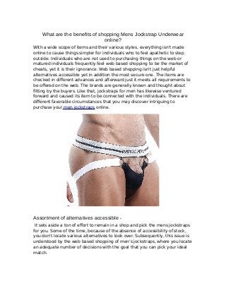 What are the benefits of shopping Mens Jockstrap Underwear
online?
With a wide scope of items and their various styles, everything isn't made
online to cause things simpler for individuals who to feel apathetic to step
outside. Individuals who are not used to purchasing things on the web or
matured individuals frequently feel web based shopping to be the market of
cheats, yet it is their ignorance. Web based shopping isn't just helpful
alternatives accessible yet in addition the most secure one. The items are
checked in different advances and afterward just it meets all requirements to
be offered on the web. The brands are generally known and thought about
fitting by the buyers. Like that, jockstraps for men has likewise ventured
forward and caused its item to be connected with the individuals. There are
different favorable circumstances that you may discover intriguing to
purchase your men jockstraps online.
Assortment of alternatives accessible -
It sets aside a ton of effort to remain in a shop and pick the mens jockstraps
for you. Some of the time, because of the absence of accessibility of stock,
you don't locate various alternatives to look over. Subsequently, this issue is
understood by the web based shopping of men's jockstraps, where you locate
an adequate number of decisions with the goal that you can pick your ideal
match.
 