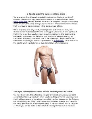 7 Tips to avoid the failures in Mens bikini
We as a whole face disappointments throughout our life for a portion of
different reasons and they even commit errors in picking the right pair of
mens underwear without a doubt. Have you at any point thought of shopping
mens bikinis without any mix-ups by any means? There are numerous things
that you have to concentrate on while picking male bikinis.
While shopping or in any event, wearing bikini underwear for men, you
should realize that disappointments can happen whenever. It isn't significant
that in the event that you have purchased mens bikinis – the ideal looking
one would be the one that feels the best one in the wake of wearing too.
Precisely!! All things considered, that is the reason you should realize the
basic hints to spare you from disappointment in male bikinis. Given below are
the points which can help you to avoid the failure of mens bikinis.
The style that resembles mens bikinis probably won't be valid -
You may think from the outset that the pair of mens bikini underwear looks
completely shocking, however, when you bring the pair home, you would see
that it either appears to be unique from what you had foreseen or the fit turns
out poorly with your body. There can be multitudinous reasons that can turn
out badly with regards to turning out badly in bikinis for men. This is the point
at which you should make certain of what you're purchasing. For instance,
 