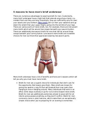 5 reasons to have men's brief underwear
There are numerous advantages to wearing briefs for men. Customarily,
mens brief underwear have a tight belt that extends around your body, a y-
molded front and they are long. Essentially, they are sufficiently only to cover
your assets and your bottom. Mens briefs will run from your waistline and go
down the extent that your upper thighs, going into the wrinkle of your legs.
There are various sorts of mens briefs, too. For example, there are mid-ascent
mens briefs which will be around two creeps beneath your paunch button.
There are additionally low-ascent briefs for men that will be around three
creeps beneath your tummy button. Low-ascent mens briefs are incredible
choices for men out there that appreciate wearing low-ascent pants.
Mens brief underwear have a lot of benefits and here are 5 reasons which will
tell you why you must have mens briefs.
·0 Briefs for men are a superb choice for individuals that don't care for
the opportunity that boxers give them. Mens briefs are known for
giving the wearer a cozy fit that will forestall their man parts from
hanging to low or dangling around. Many individuals that work in an
office climb steps routinely or go for runs incline toward mens briefs.
Briefs for men are additionally extremely simple to wear with for all
intents and purposes anything, as they won't conflict. Briefs for men
commonly come in plain textures, which make them an exceptionally
simple choice when you're preparing for an evening to remember.
 
