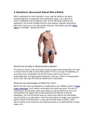 5 Questions Answered About Mens Bikini
Bikini underwear for men shouldn't in any case be dubious, yet open
acknowledgment consistently trails behind the style. It is a variant of
men's underwear that is opted by most of the individuals without any
hesitation. This article handles the five most regular inquiries concerning
bikinis for men so you can feel certain picking a male bikini yourself. Mens
bikini is incredible - appreciate them!
Would men be able to Wearing Mens bikinis? -
The primary inquiry that commonly comes up when discussing bikinis for men
is "would men be able to wear Mens bikinis?" If it's an issue of manliness, at
that point truly, completely. On the off chance that it's an issue of
reasonableness, the appropriate response is still yes. There's no explanation
that a man can't get the help he needs from a male bikini.
What are the advantages of bikinis for men? -
Bikinis for men have a progression of preferences over different sorts of mens
sheer underwear. You'll need to remember this while you shop. The sort of
clothing you should wear relies upon what you will do. Bikinis for men are
extraordinary for opportunity of development and offering a striking
expression. On the off chance that you need to get wild on the dancefloor,
you should fly on a male bikini. You'll have the option to shake your goods as
well as anyone! Furthermore, in case you're of the brain to flaunt, mens
bikinis makes a hot outline for skin tight garments or something that is riding
down a bit.
 