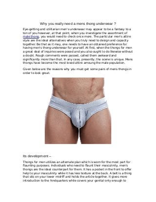 Why you really need a mens thong underwear ?
Eye-getting and utilitarian men's underwear may appear to be a fantasy to a
ton of you however, at that point, when you investigate the assortment of
male thong, you would need to check once more. The particular men's attire
style are the ideal alternatives when you truly need to design and capacity
together. Be that as it may, one needs to have an obtained preference for
having men's thong underwear for yourself. At first, when the thongs for men
a great deal of inquiries were posed and you also ought to do likewise without
a doubt. Rough comments were passed, called them awkward and
significantly more than that. In any case, presently, the scene is unique. Mens
thongs have become the most loved attire amoung the male population.
Given below are the reasons why you must get some pairs of mens thongs in
order to look great.
Its development –
Thongs for men utilizes an alternate plan which is worn for the most part for
flaunting purposes. Individuals who need to flaunt their masculinity, men's
thongs are the ideal counterpart for them. It has a pocket in the front to offer
help to your masculinity while it has less texture at the back. A belt is a thing
that sits on your lower midriff and holds the article together. It gives more
introduction to the hindquarters while covers your genital only enough to
 