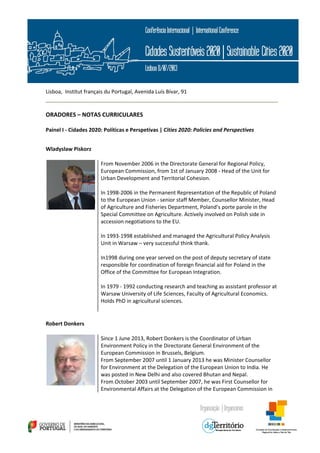  
 
Lisboa,  Institut français du Portugal, Avenida Luís Bívar, 91 
 
ORADORES – NOTAS CURRICULARES 
Painel I ‐ Cidades 2020: Políticas e Perspetivas | Cities 2020: Policies and Perspectives  
 
Wladyslaw Piskorz  
From November 2006 in the Directorate General for Regional Policy, 
European Commission, from 1st of January 2008 ‐ Head of the Unit for 
Urban Development and Territorial Cohesion.  
 
In 1998‐2006 in the Permanent Representation of the Republic of Poland 
to the European Union ‐ senior staff Member, Counsellor Minister, Head 
of Agriculture and Fisheries Department, Poland’s porte parole in the 
Special Committee on Agriculture. Actively involved on Polish side in 
accession negotiations to the EU.  
 
In 1993‐1998 established and managed the Agricultural Policy Analysis 
Unit in Warsaw – very successful think thank. 
 
In1998 during one year served on the post of deputy secretary of state 
responsible for coordination of foreign financial aid for Poland in the 
Office of the Committee for European Integration. 
 
In 1979 ‐ 1992 conducting research and teaching as assistant professor at 
Warsaw University of Life Sciences, Faculty of Agricultural Economics. 
Holds PhD in agricultural sciences.  
 
 
Robert Donkers   
Since 1 June 2013, Robert Donkers is the Coordinator of Urban 
Environment Policy in the Directorate General Environment of the 
European Commission in Brussels, Belgium. 
From September 2007 until 1 January 2013 he was Minister Counsellor 
for Environment at the Delegation of the European Union to India. He 
was posted in New Delhi and also covered Bhutan and Nepal.  
From October 2003 until September 2007, he was First Counsellor for 
Environmental Affairs at the Delegation of the European Commission in 
 