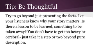 Tip: Be Thoughtful 
Try to go beyond just presenting the facts. Let 
your listeners know why your story matters. Is 
there a lesson to be learned, something to be 
taken away? You don’t have to get too heavy or 
cerebral- just take it a step or two beyond pure 
description. 
 