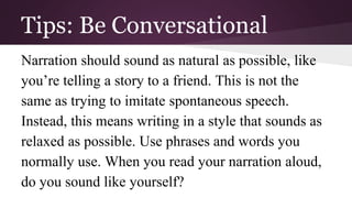 Tips: Be Conversational 
Narration should sound as natural as possible, like 
you’re telling a story to a friend. This is not the 
same as trying to imitate spontaneous speech. 
Instead, this means writing in a style that sounds as 
relaxed as possible. Use phrases and words you 
normally use. When you read your narration aloud, 
do you sound like yourself? 
 