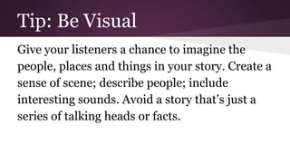 Tip: Be Visual 
Give your listeners a chance to imagine the 
people, places and things in your story. Create a 
sense of scene; describe people; include 
interesting sounds. Avoid a story that’s just a 
series of talking heads or facts. 
 