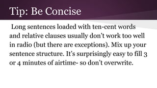 Tip: Be Concise 
Long sentences loaded with ten-cent words 
and relative clauses usually don’t work too well 
in radio (but there are exceptions). Mix up your 
sentence structure. It’s surprisingly easy to fill 3 
or 4 minutes of airtime- so don’t overwrite. 
 