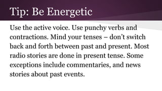 Tip: Be Energetic 
Use the active voice. Use punchy verbs and 
contractions. Mind your tenses – don’t switch 
back and forth between past and present. Most 
radio stories are done in present tense. Some 
exceptions include commentaries, and news 
stories about past events. 
 