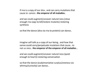if rna is a copy of our dna.. and can carry mutations that
cause ie: cancer.. the emperor of all maladies..
and we could augment/uncover natural ness (close
enough rna copy to kill/restore mutants) restoring
synthesis
so that the dance (dna via rna to protein) can dance..
imagine self-talk as a copy of our being.. and how that
convo could carry/perpetuate mutations that cause.. ie:
not us ness.. the emperor of the emperor of all maladies…
and we could augment/uncover natural ness (quiet
enough to heart) restoring conversation
so that the dance (eudaimoniative surplus/oneness via
whimsy/curiosity) can dance..
 