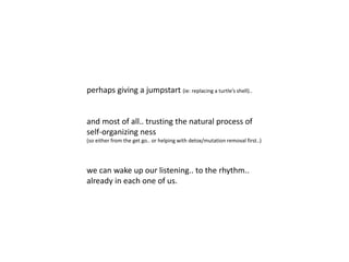 perhaps giving a jumpstart (ie: replacing a turtle’s shell)..
and most of all.. trusting the natural process of
self-organizing ness
(so either from the get go.. or helping with detox/mutation removal first..)
we can wake up our listening.. to the rhythm..
already in each one of us.
 