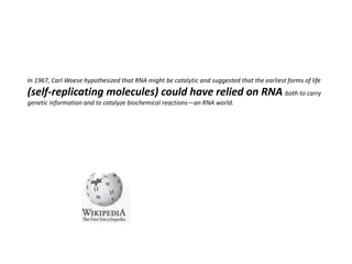 In 1967, Carl Woese hypothesized that RNA might be catalytic and suggested that the earliest forms of life
(self-replicating molecules) could have relied on RNA both to carry
genetic information and to catalyze biochemical reactions—an RNA world.
 