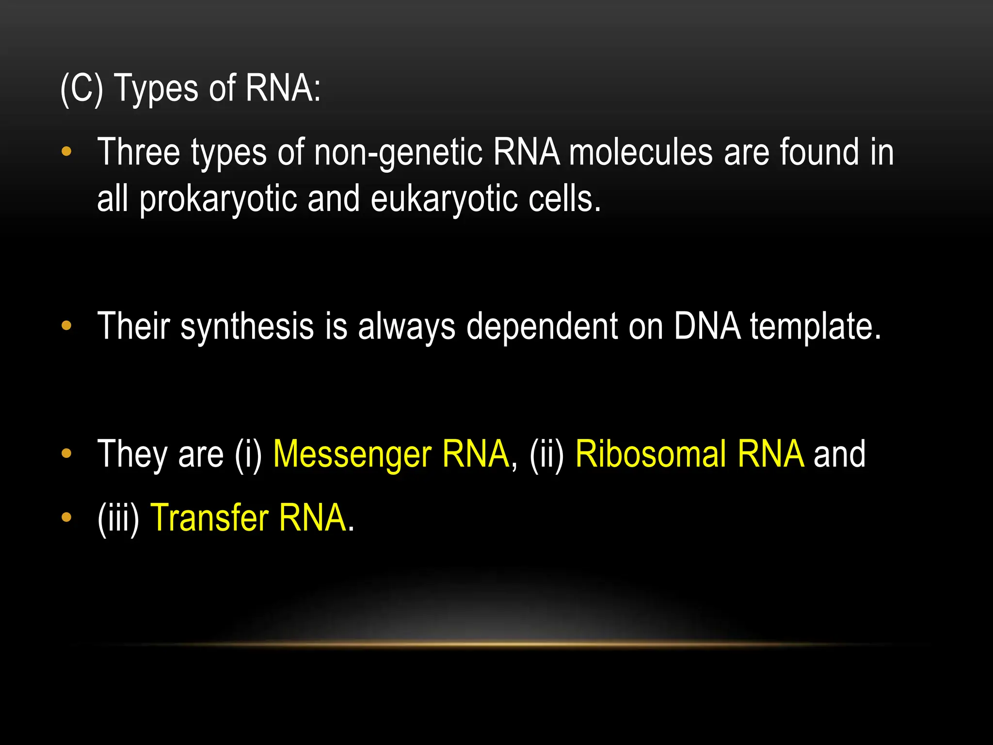 (C) Types of RNA:
• Three types of non-genetic RNA molecules are found in
all prokaryotic and eukaryotic cells.
• Their synthesis is always dependent on DNA template.
• They are (i) Messenger RNA, (ii) Ribosomal RNA and
• (iii) Transfer RNA.
 
