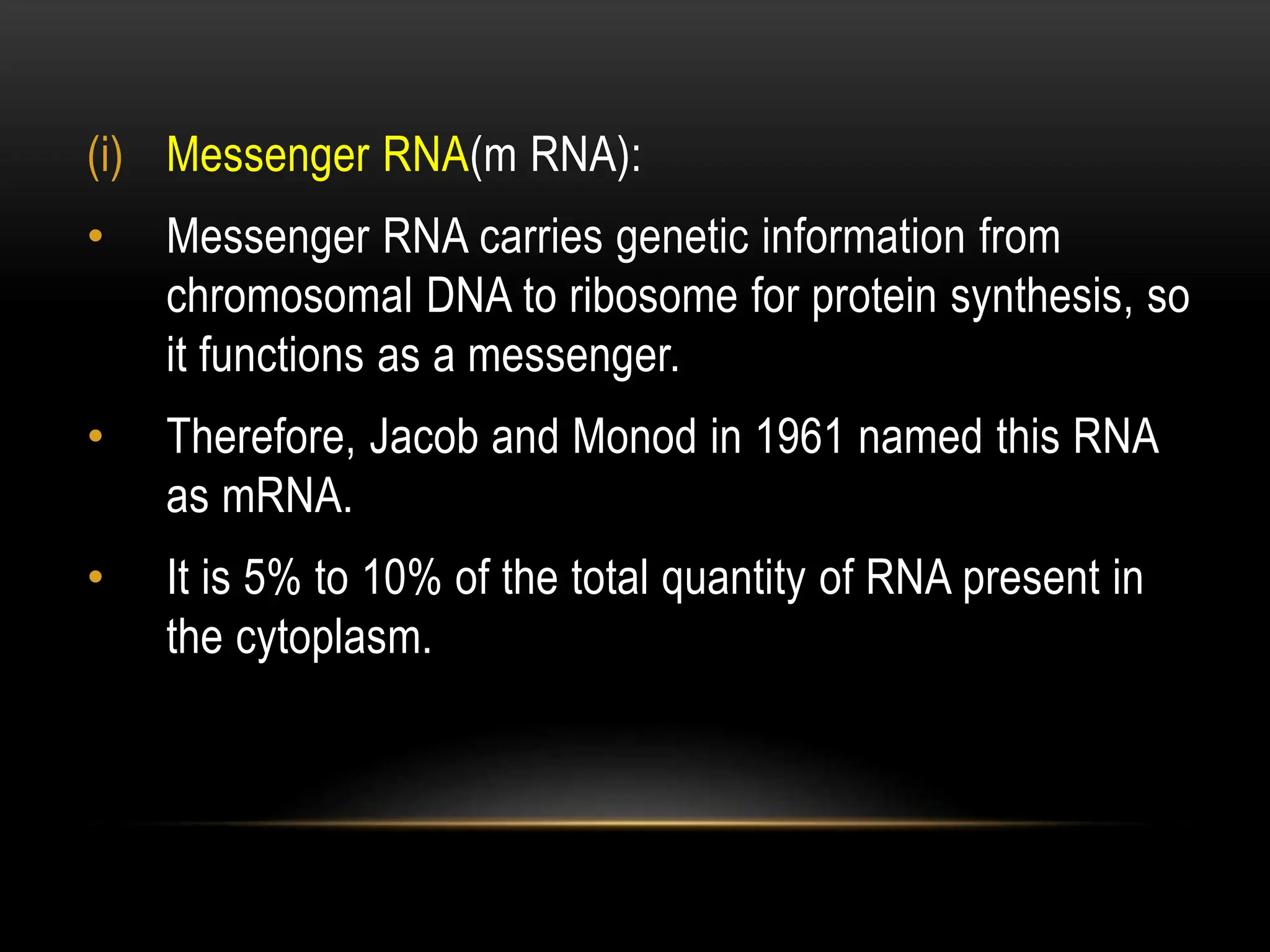 (i) Messenger RNA(m RNA):
• Messenger RNA carries genetic information from
chromosomal DNA to ribosome for protein synthesis, so
it functions as a messenger.
• Therefore, Jacob and Monod in 1961 named this RNA
as mRNA.
• It is 5% to 10% of the total quantity of RNA present in
the cytoplasm.
 