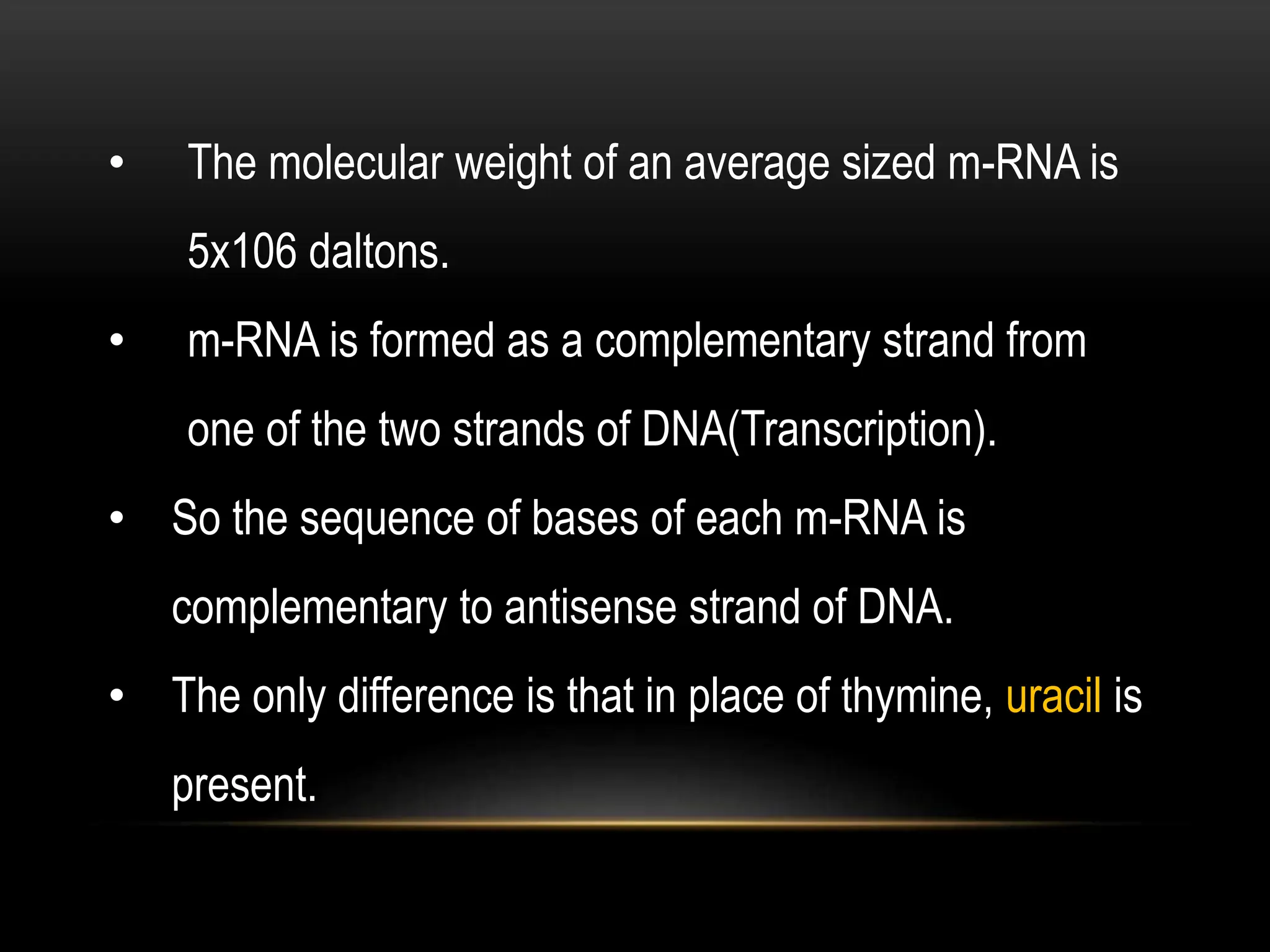 • The molecular weight of an average sized m-RNA is
5x106 daltons.
• m-RNA is formed as a complementary strand from
one of the two strands of DNA(Transcription).
• So the sequence of bases of each m-RNA is
complementary to antisense strand of DNA.
• The only difference is that in place of thymine, uracil is
present.
 