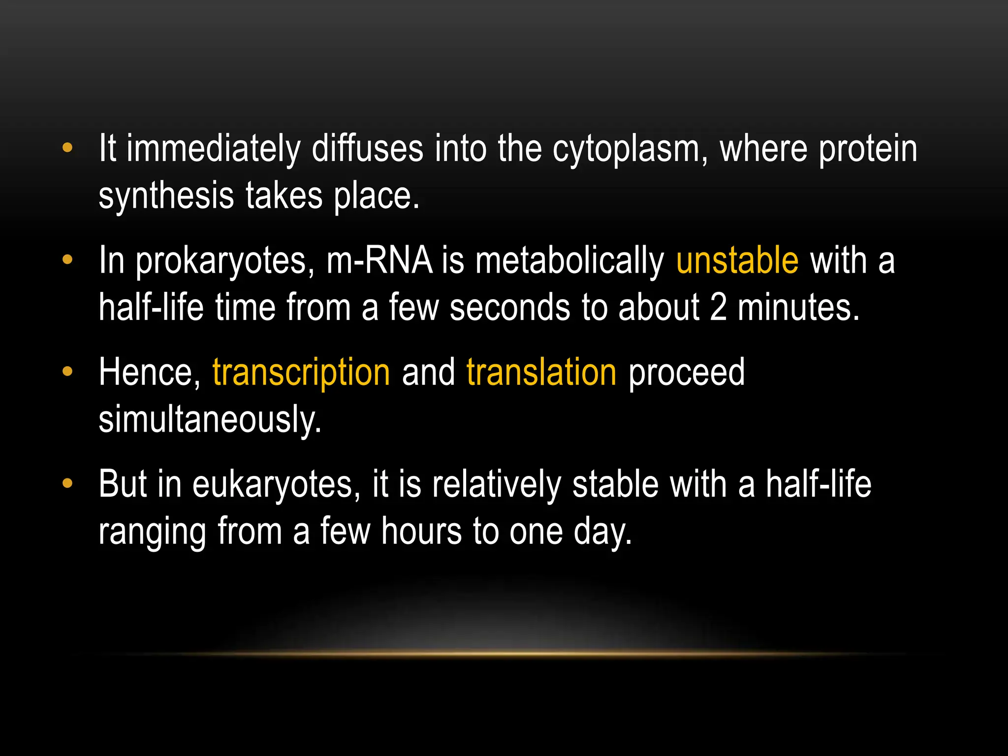 • It immediately diffuses into the cytoplasm, where protein
synthesis takes place.
• In prokaryotes, m-RNA is metabolically unstable with a
half-life time from a few seconds to about 2 minutes.
• Hence, transcription and translation proceed
simultaneously.
• But in eukaryotes, it is relatively stable with a half-life
ranging from a few hours to one day.
 