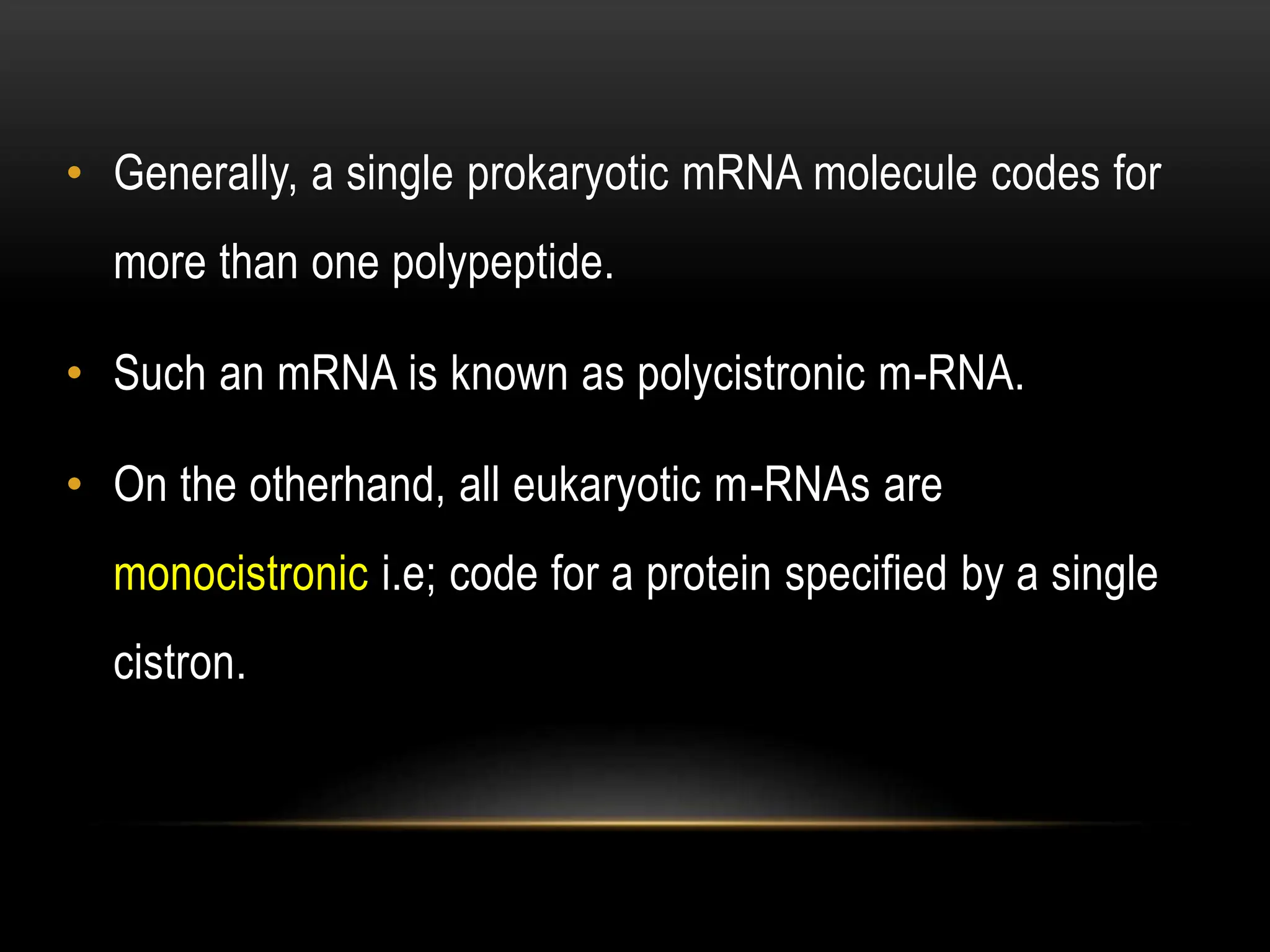• Generally, a single prokaryotic mRNA molecule codes for
more than one polypeptide.
• Such an mRNA is known as polycistronic m-RNA.
• On the otherhand, all eukaryotic m-RNAs are
monocistronic i.e; code for a protein specified by a single
cistron.
 