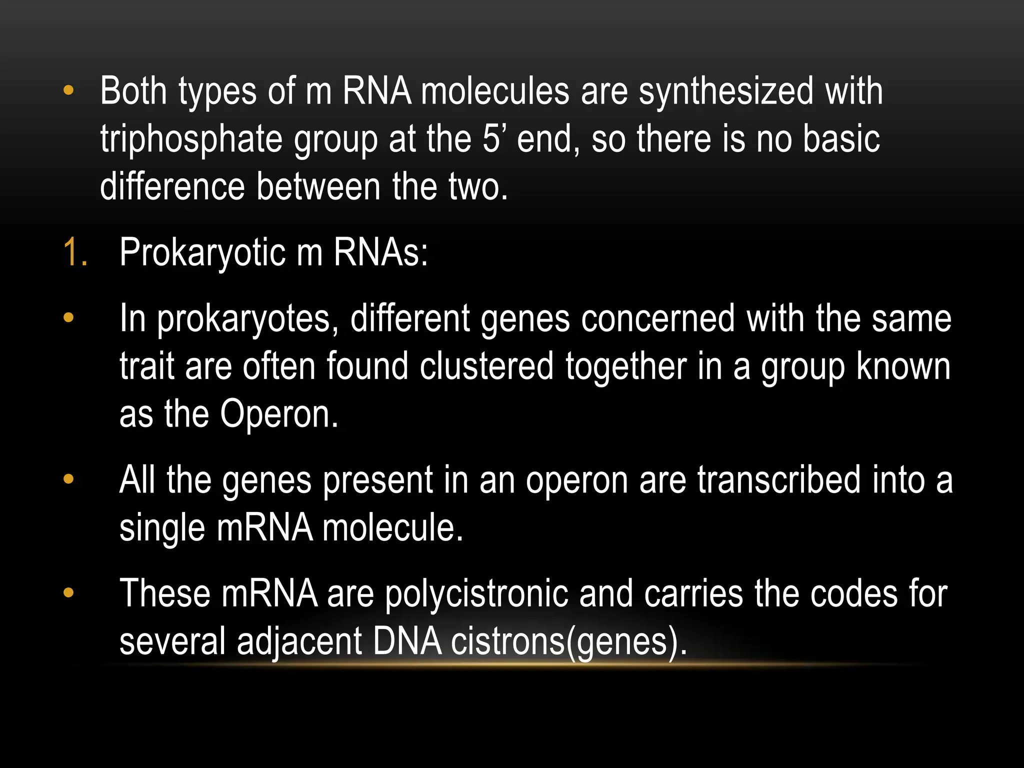 • Both types of m RNA molecules are synthesized with
triphosphate group at the 5’ end, so there is no basic
difference between the two.
1. Prokaryotic m RNAs:
• In prokaryotes, different genes concerned with the same
trait are often found clustered together in a group known
as the Operon.
• All the genes present in an operon are transcribed into a
single mRNA molecule.
• These mRNA are polycistronic and carries the codes for
several adjacent DNA cistrons(genes).
 