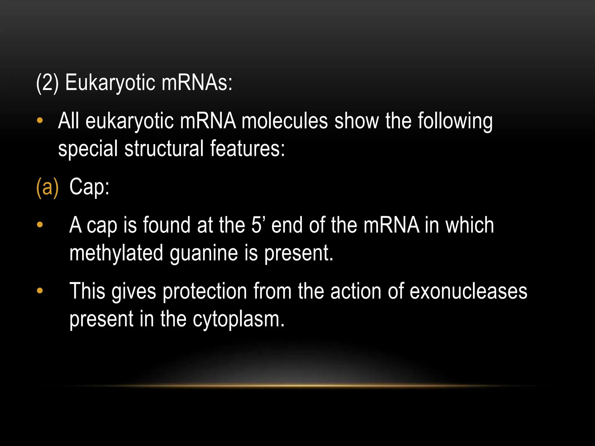 (2) Eukaryotic mRNAs:
• All eukaryotic mRNA molecules show the following
special structural features:
(a) Cap:
• A cap is found at the 5’ end of the mRNA in which
methylated guanine is present.
• This gives protection from the action of exonucleases
present in the cytoplasm.
 