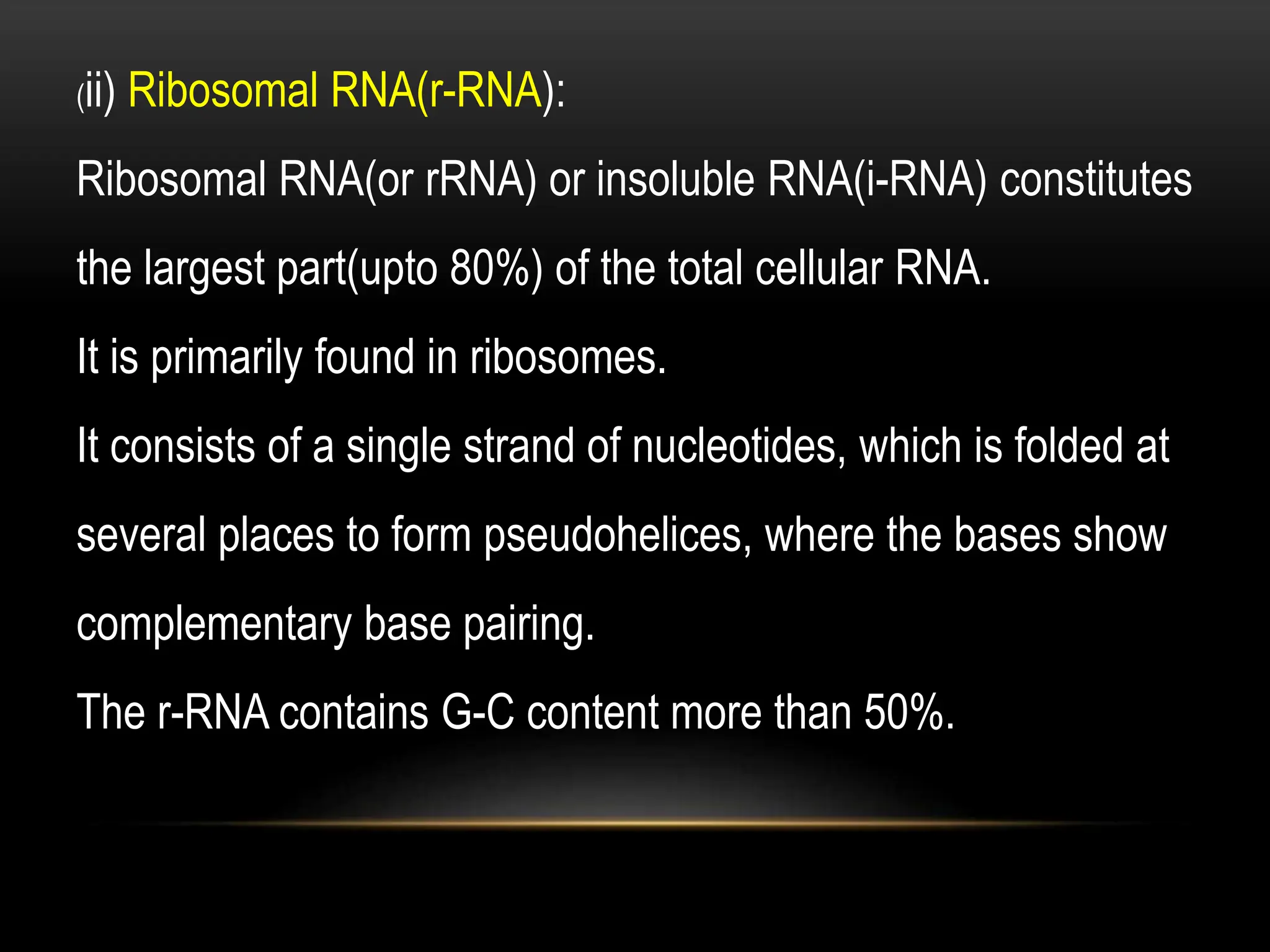 (ii) Ribosomal RNA(r-RNA):
Ribosomal RNA(or rRNA) or insoluble RNA(i-RNA) constitutes
the largest part(upto 80%) of the total cellular RNA.
It is primarily found in ribosomes.
It consists of a single strand of nucleotides, which is folded at
several places to form pseudohelices, where the bases show
complementary base pairing.
The r-RNA contains G-C content more than 50%.
 