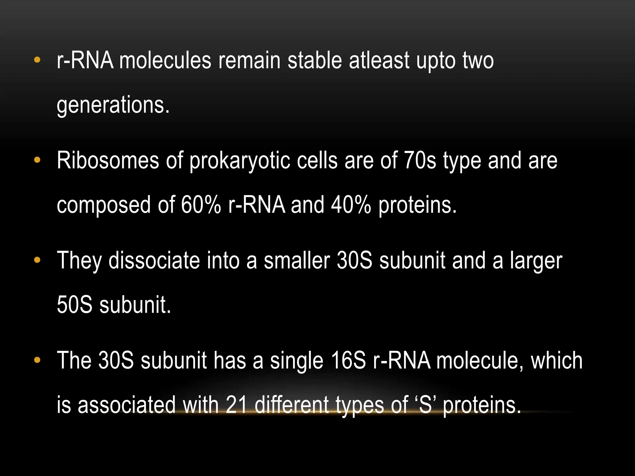• r-RNA molecules remain stable atleast upto two
generations.
• Ribosomes of prokaryotic cells are of 70s type and are
composed of 60% r-RNA and 40% proteins.
• They dissociate into a smaller 30S subunit and a larger
50S subunit.
• The 30S subunit has a single 16S r-RNA molecule, which
is associated with 21 different types of ‘S’ proteins.
 