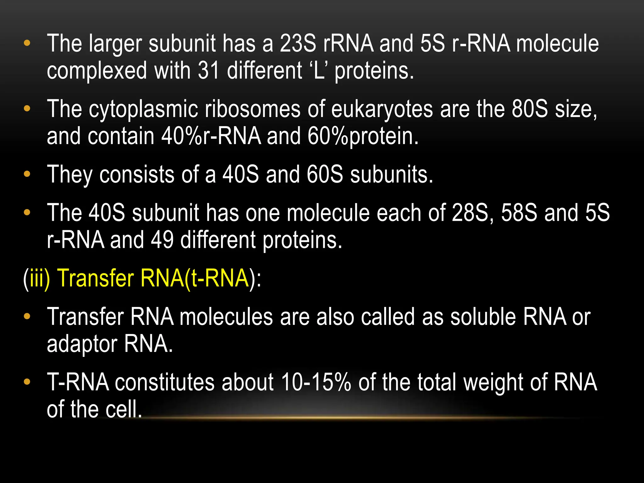 • The larger subunit has a 23S rRNA and 5S r-RNA molecule
complexed with 31 different ‘L’ proteins.
• The cytoplasmic ribosomes of eukaryotes are the 80S size,
and contain 40%r-RNA and 60%protein.
• They consists of a 40S and 60S subunits.
• The 40S subunit has one molecule each of 28S, 58S and 5S
r-RNA and 49 different proteins.
(iii) Transfer RNA(t-RNA):
• Transfer RNA molecules are also called as soluble RNA or
adaptor RNA.
• T-RNA constitutes about 10-15% of the total weight of RNA
of the cell.
 