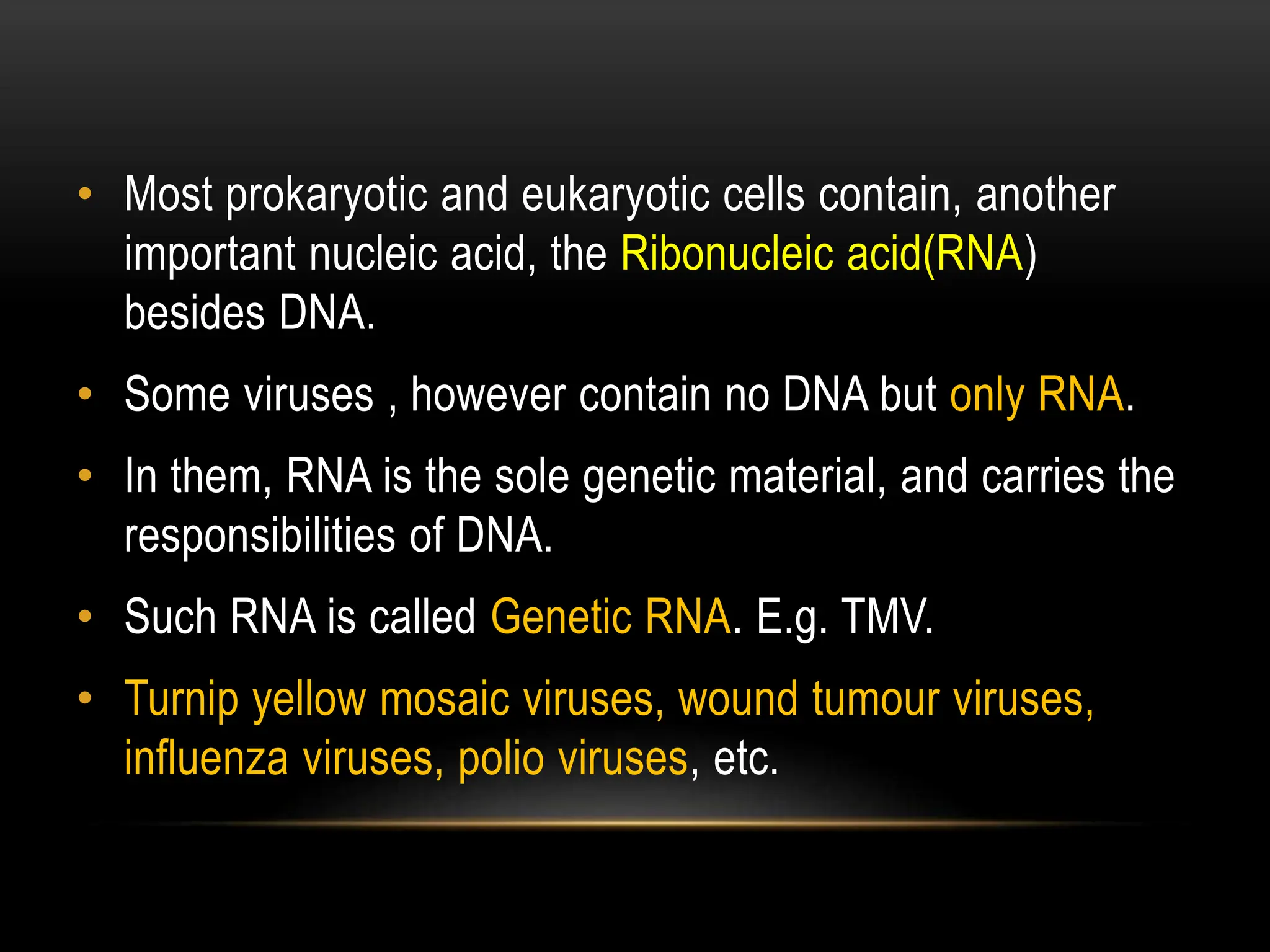• Most prokaryotic and eukaryotic cells contain, another
important nucleic acid, the Ribonucleic acid(RNA)
besides DNA.
• Some viruses , however contain no DNA but only RNA.
• In them, RNA is the sole genetic material, and carries the
responsibilities of DNA.
• Such RNA is called Genetic RNA. E.g. TMV.
• Turnip yellow mosaic viruses, wound tumour viruses,
influenza viruses, polio viruses, etc.
 
