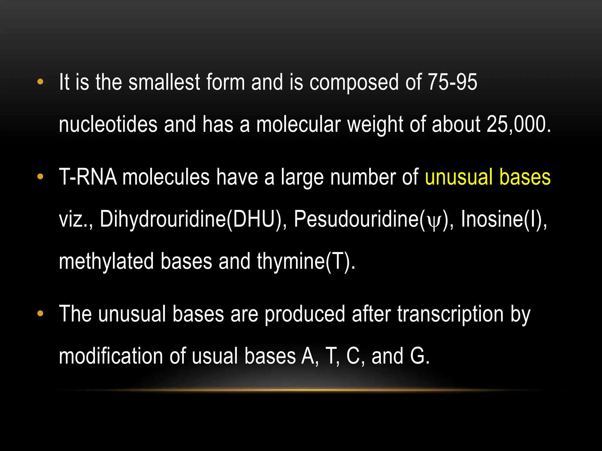 • It is the smallest form and is composed of 75-95
nucleotides and has a molecular weight of about 25,000.
• T-RNA molecules have a large number of unusual bases
viz., Dihydrouridine(DHU), Pesudouridine(), Inosine(I),
methylated bases and thymine(T).
• The unusual bases are produced after transcription by
modification of usual bases A, T, C, and G.
 
