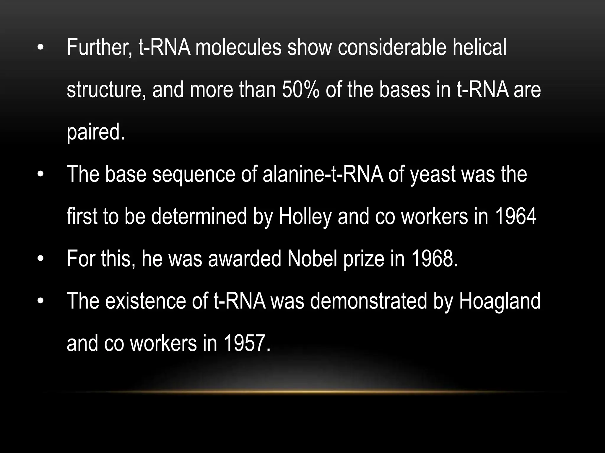 • Further, t-RNA molecules show considerable helical
structure, and more than 50% of the bases in t-RNA are
paired.
• The base sequence of alanine-t-RNA of yeast was the
first to be determined by Holley and co workers in 1964
• For this, he was awarded Nobel prize in 1968.
• The existence of t-RNA was demonstrated by Hoagland
and co workers in 1957.
 