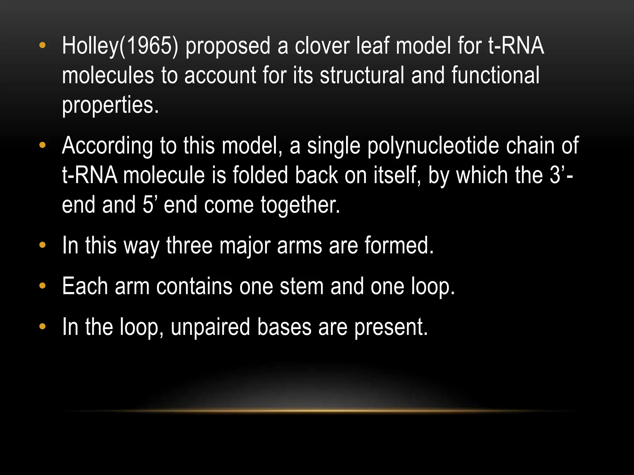 • Holley(1965) proposed a clover leaf model for t-RNA
molecules to account for its structural and functional
properties.
• According to this model, a single polynucleotide chain of
t-RNA molecule is folded back on itself, by which the 3’-
end and 5’ end come together.
• In this way three major arms are formed.
• Each arm contains one stem and one loop.
• In the loop, unpaired bases are present.
 
