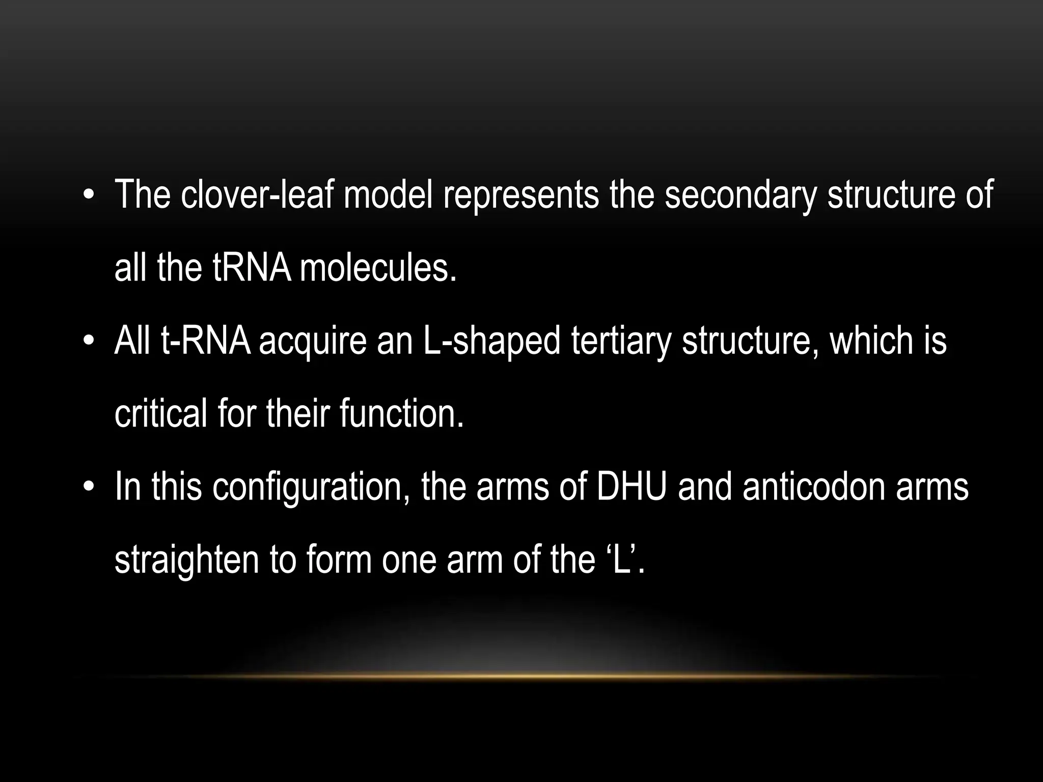 • The clover-leaf model represents the secondary structure of
all the tRNA molecules.
• All t-RNA acquire an L-shaped tertiary structure, which is
critical for their function.
• In this configuration, the arms of DHU and anticodon arms
straighten to form one arm of the ‘L’.
 