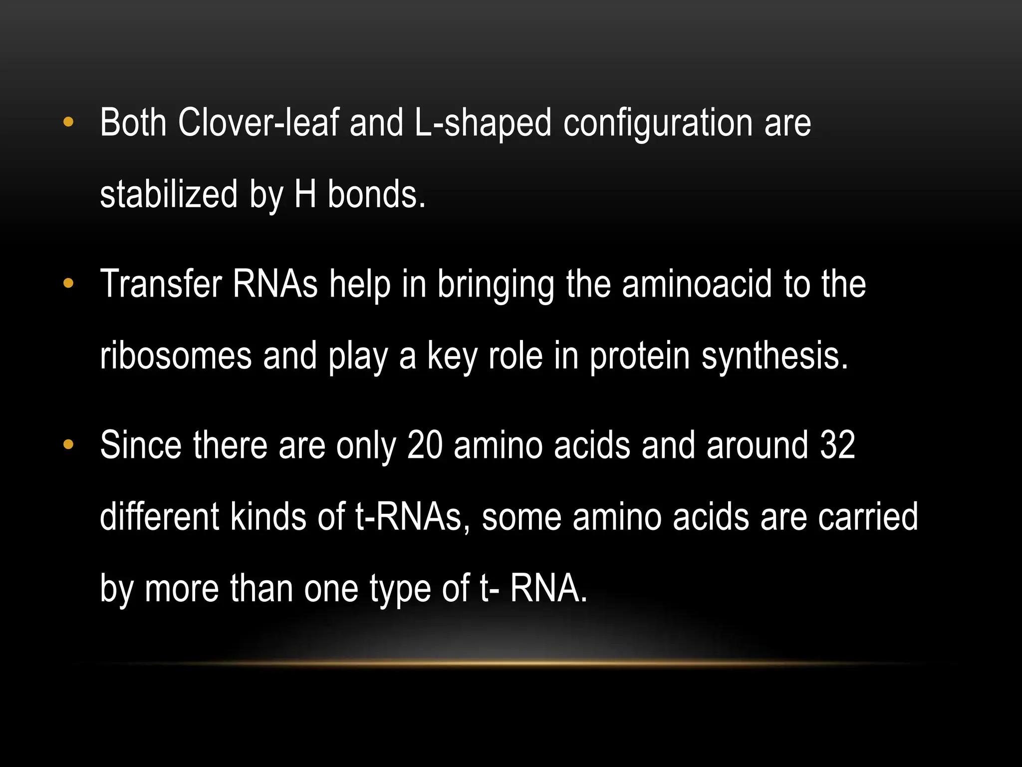 • Both Clover-leaf and L-shaped configuration are
stabilized by H bonds.
• Transfer RNAs help in bringing the aminoacid to the
ribosomes and play a key role in protein synthesis.
• Since there are only 20 amino acids and around 32
different kinds of t-RNAs, some amino acids are carried
by more than one type of t- RNA.
 