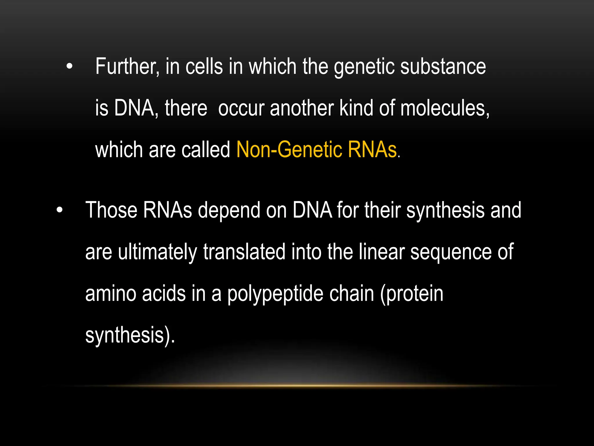 • Further, in cells in which the genetic substance
is DNA, there occur another kind of molecules,
which are called Non-Genetic RNAs.
• Those RNAs depend on DNA for their synthesis and
are ultimately translated into the linear sequence of
amino acids in a polypeptide chain (protein
synthesis).
 