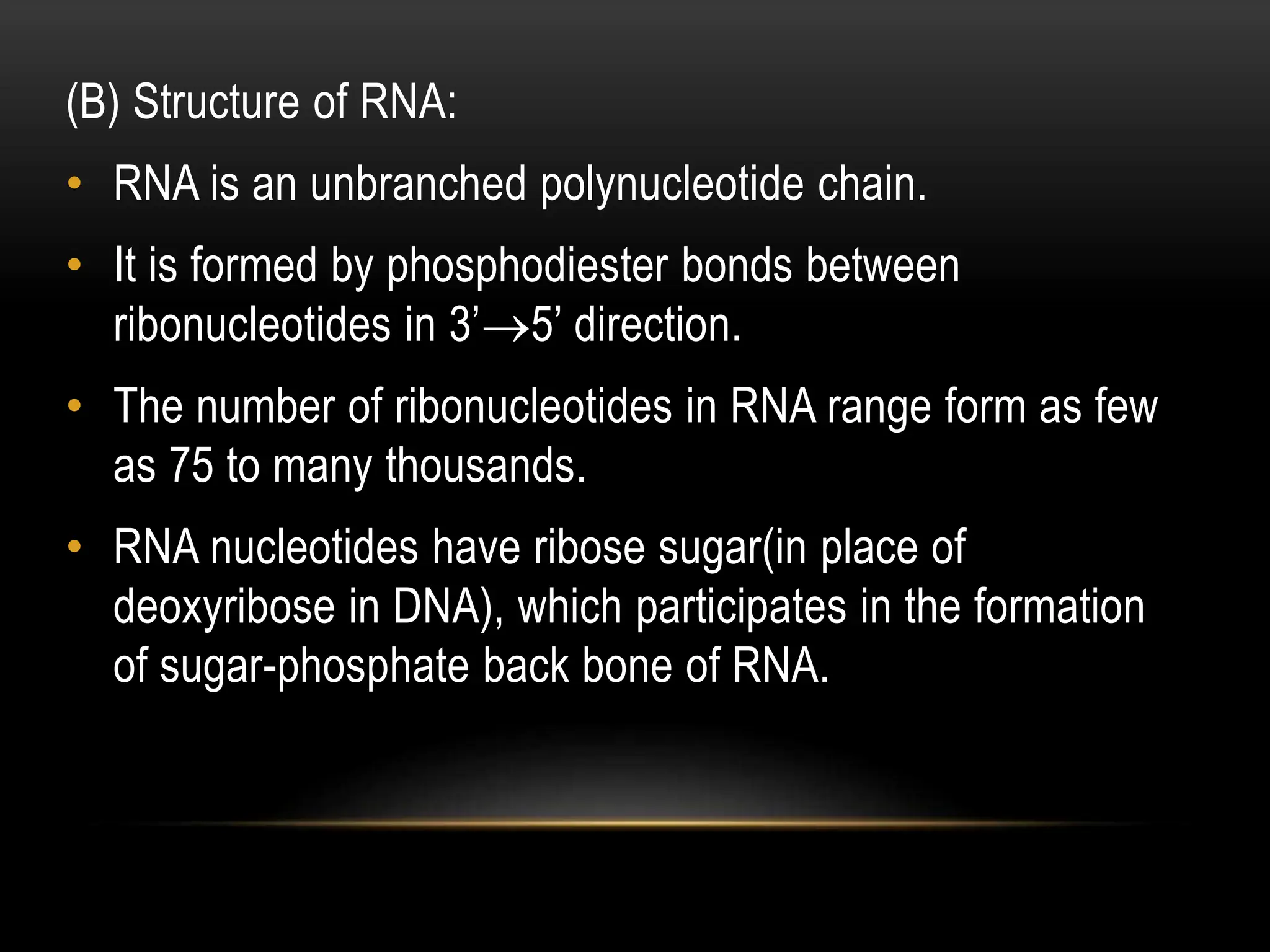 (B) Structure of RNA:
• RNA is an unbranched polynucleotide chain.
• It is formed by phosphodiester bonds between
ribonucleotides in 3’5’ direction.
• The number of ribonucleotides in RNA range form as few
as 75 to many thousands.
• RNA nucleotides have ribose sugar(in place of
deoxyribose in DNA), which participates in the formation
of sugar-phosphate back bone of RNA.
 