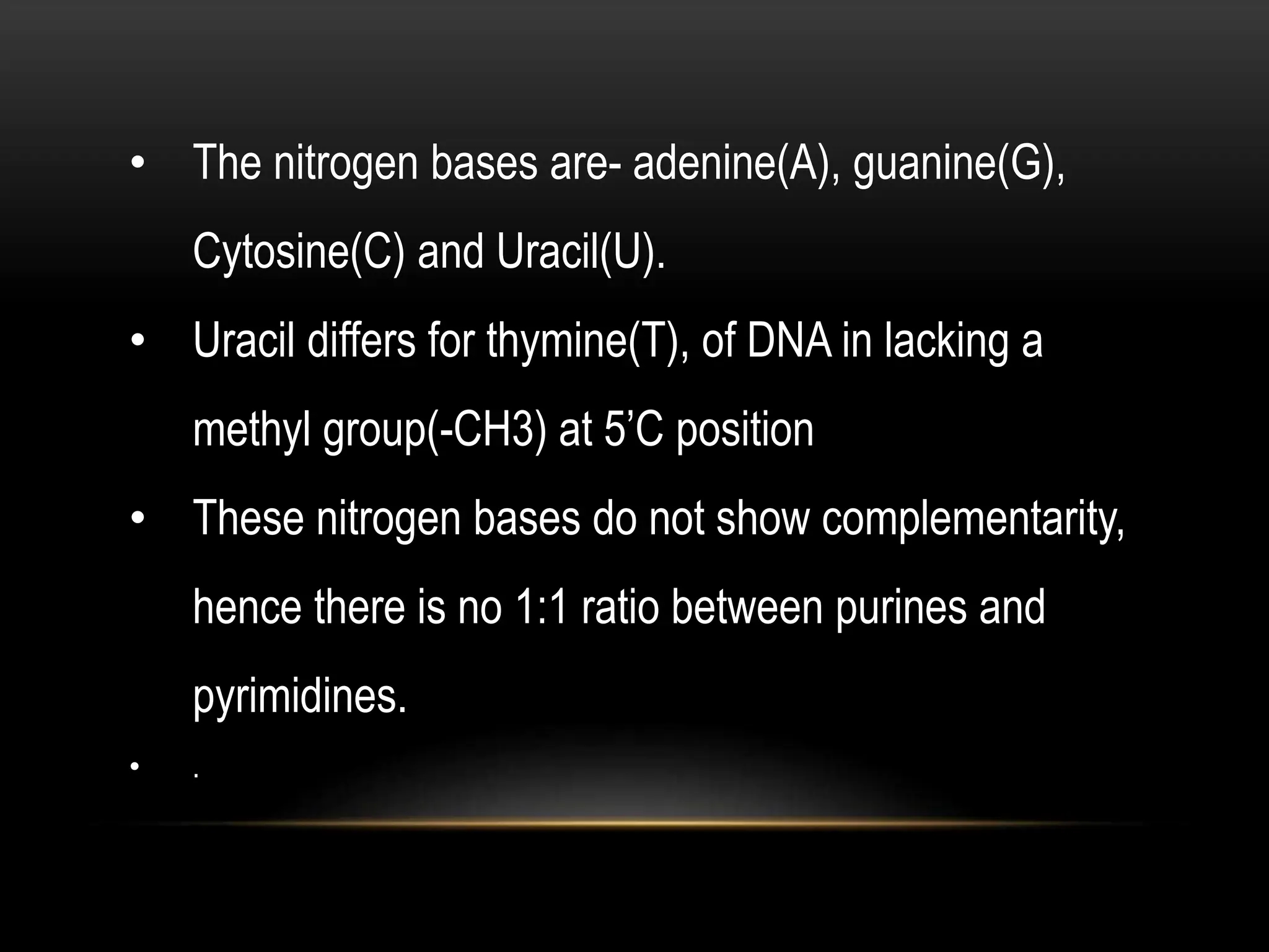 • The nitrogen bases are- adenine(A), guanine(G),
Cytosine(C) and Uracil(U).
• Uracil differs for thymine(T), of DNA in lacking a
methyl group(-CH3) at 5’C position
• These nitrogen bases do not show complementarity,
hence there is no 1:1 ratio between purines and
pyrimidines.
• .
 