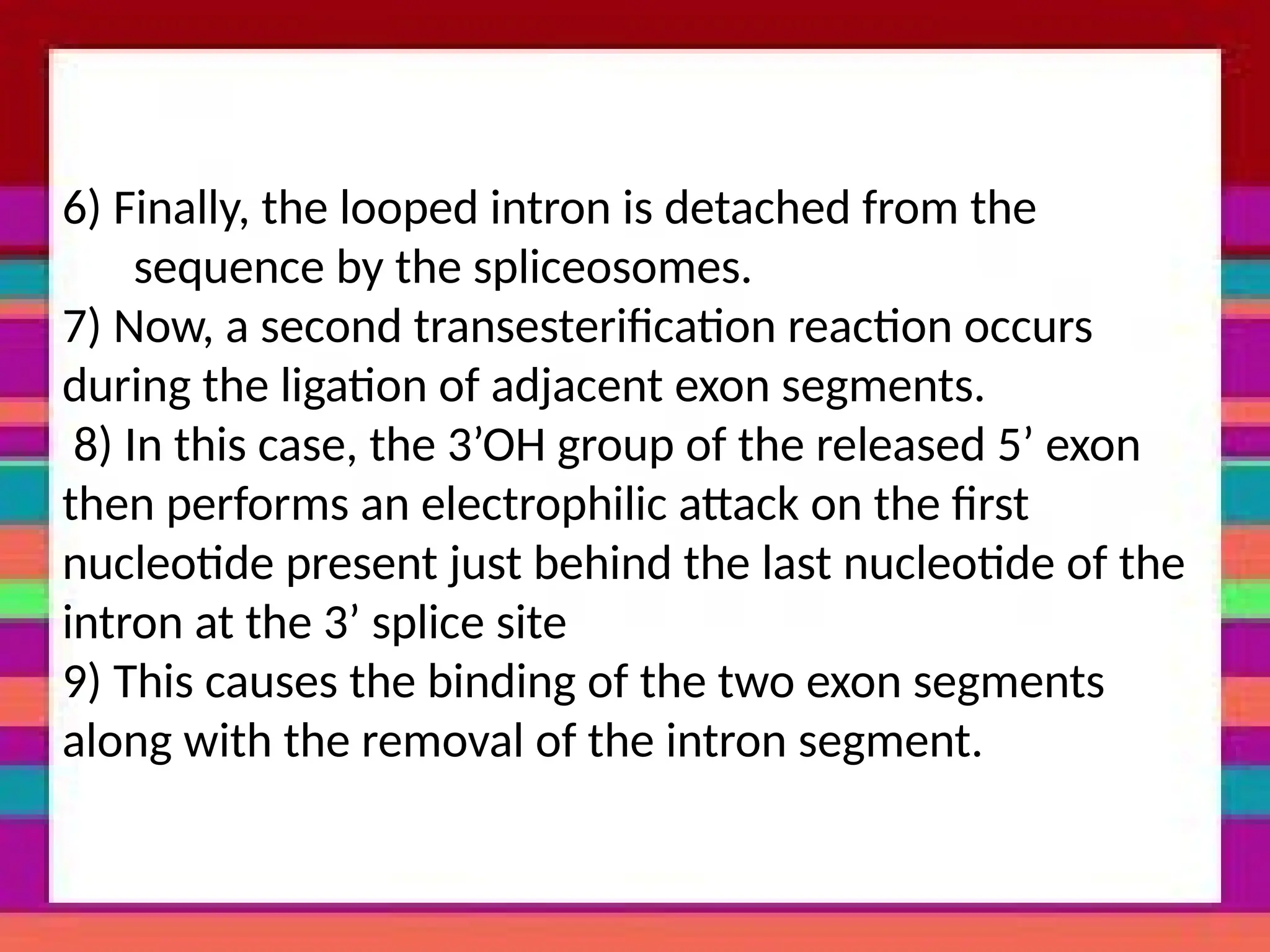 6) Finally, the looped intron is detached from the
sequence by the spliceosomes.
7) Now, a second transesterification reaction occurs
during the ligation of adjacent exon segments.
8) In this case, the 3’OH group of the released 5’ exon
then performs an electrophilic attack on the first
nucleotide present just behind the last nucleotide of the
intron at the 3’ splice site
9) This causes the binding of the two exon segments
along with the removal of the intron segment.
 