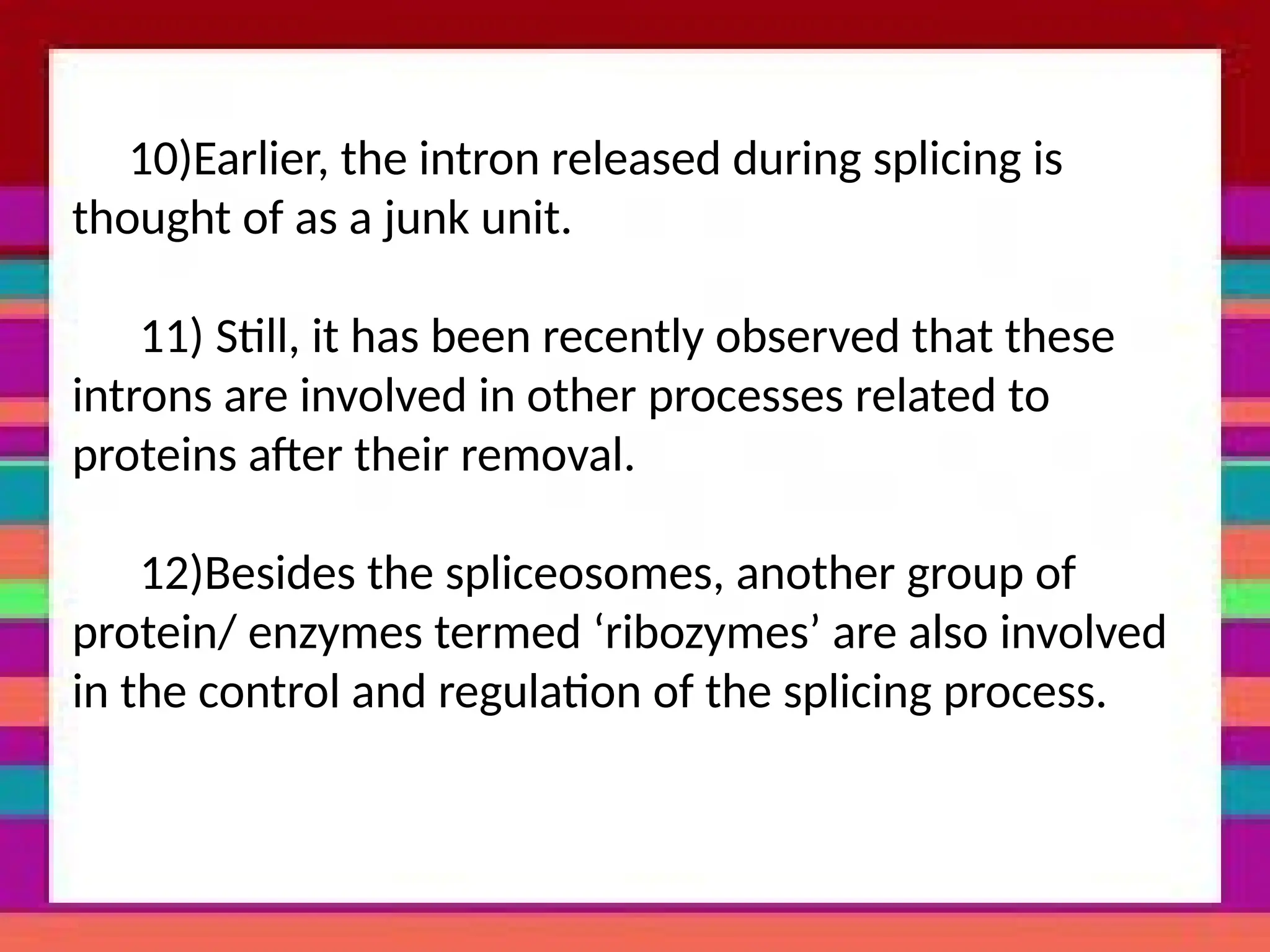 10)Earlier, the intron released during splicing is
thought of as a junk unit.
11) Still, it has been recently observed that these
introns are involved in other processes related to
proteins after their removal.
12)Besides the spliceosomes, another group of
protein/ enzymes termed ‘ribozymes’ are also involved
in the control and regulation of the splicing process.
 