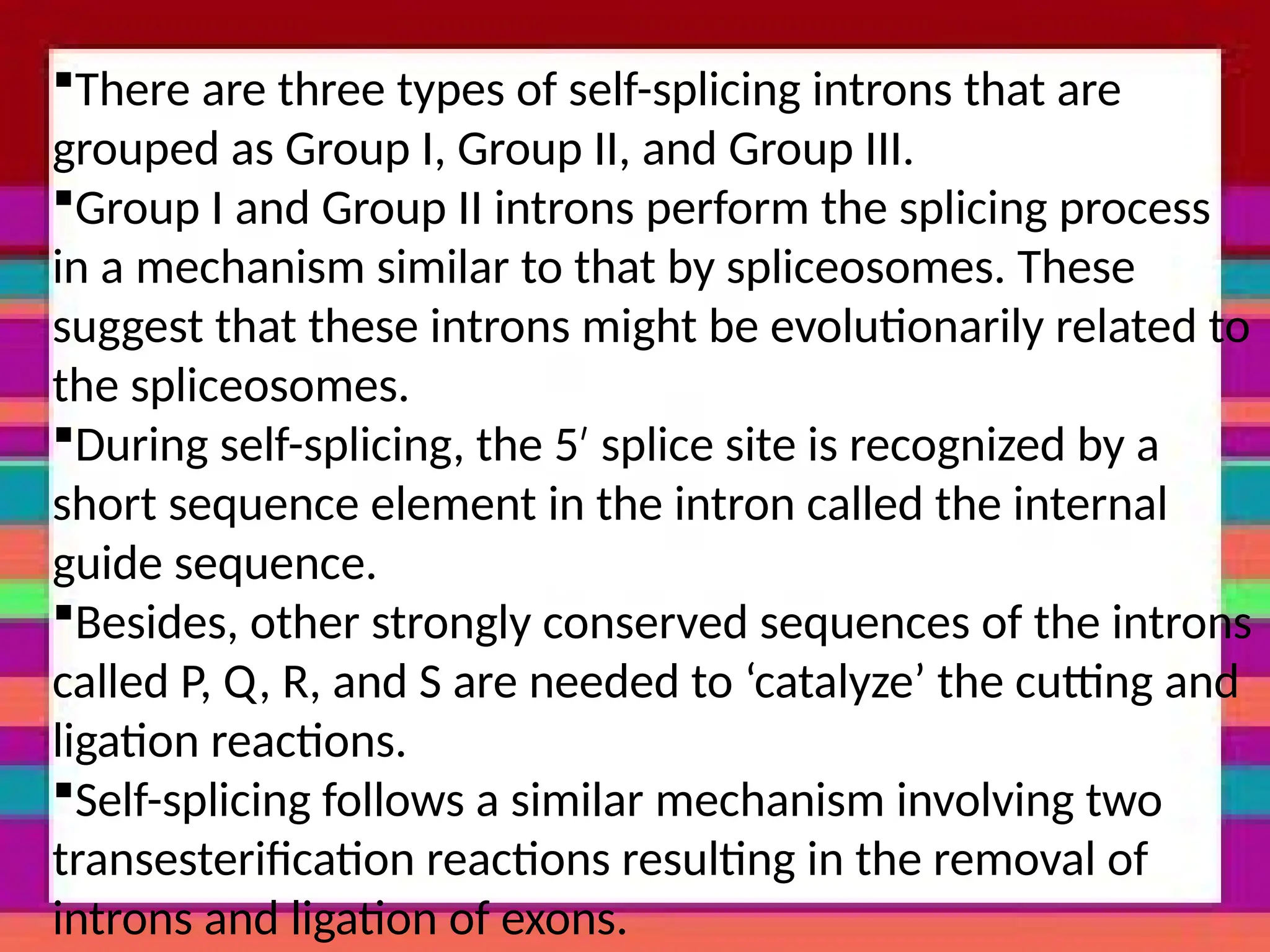 There are three types of self-splicing introns that are
grouped as Group I, Group II, and Group III.
Group I and Group II introns perform the splicing process
in a mechanism similar to that by spliceosomes. These
suggest that these introns might be evolutionarily related to
the spliceosomes.
During self-splicing, the 5 splice site is recognized by a
′
short sequence element in the intron called the internal
guide sequence.
Besides, other strongly conserved sequences of the introns
called P, Q, R, and S are needed to ‘catalyze’ the cutting and
ligation reactions.
Self-splicing follows a similar mechanism involving two
transesterification reactions resulting in the removal of
introns and ligation of exons.
 