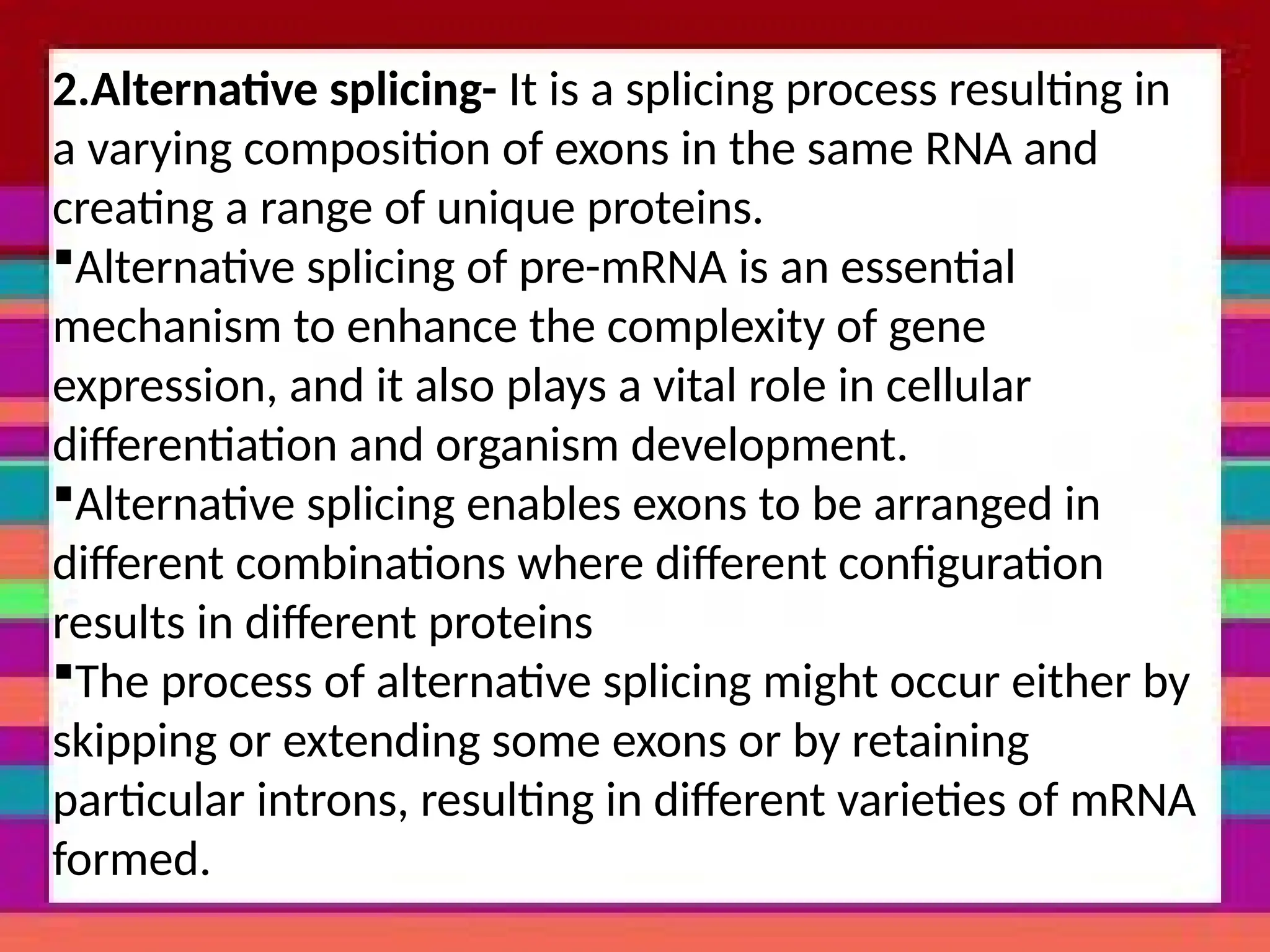 2.Alternative splicing- It is a splicing process resulting in
a varying composition of exons in the same RNA and
creating a range of unique proteins.
Alternative splicing of pre-mRNA is an essential
mechanism to enhance the complexity of gene
expression, and it also plays a vital role in cellular
differentiation and organism development.
Alternative splicing enables exons to be arranged in
different combinations where different configuration
results in different proteins
The process of alternative splicing might occur either by
skipping or extending some exons or by retaining
particular introns, resulting in different varieties of mRNA
formed.
 